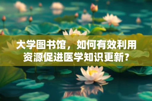 大学图书馆，如何有效利用资源促进医学知识更新？
