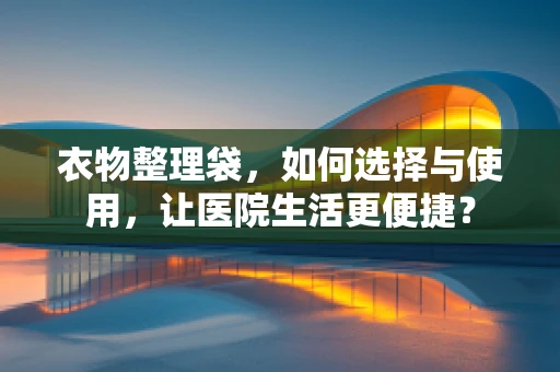 衣物整理袋，如何选择与使用，让医院生活更便捷？