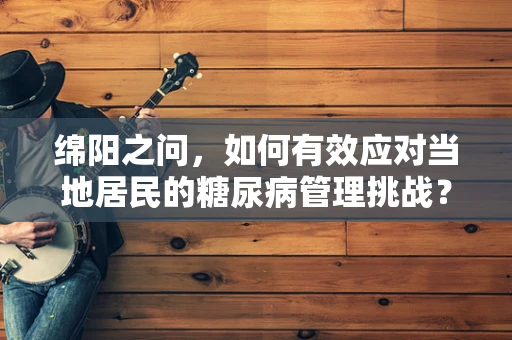 绵阳之问，如何有效应对当地居民的糖尿病管理挑战？