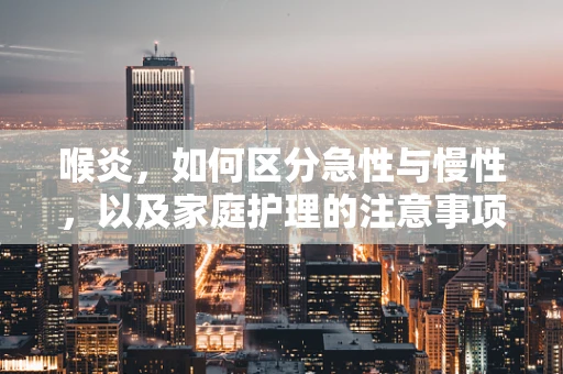 喉炎，如何区分急性与慢性，以及家庭护理的注意事项？