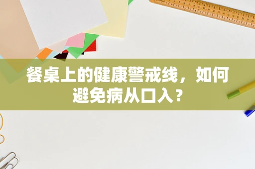 餐桌上的健康警戒线，如何避免病从口入？