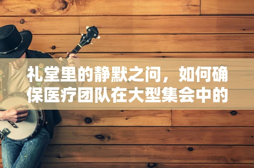 礼堂里的静默之问，如何确保医疗团队在大型集会中的健康安全？
