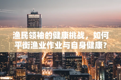 渔民领袖的健康挑战，如何平衡渔业作业与自身健康？