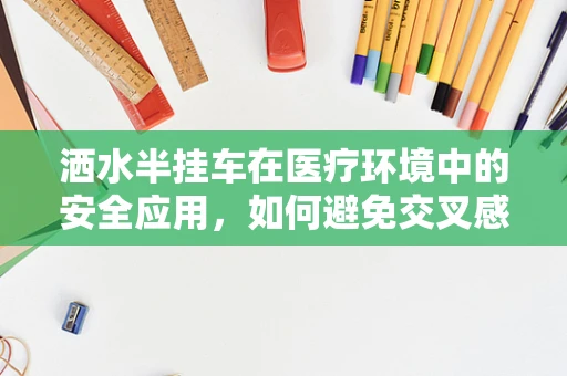 洒水半挂车在医疗环境中的安全应用，如何避免交叉感染风险？