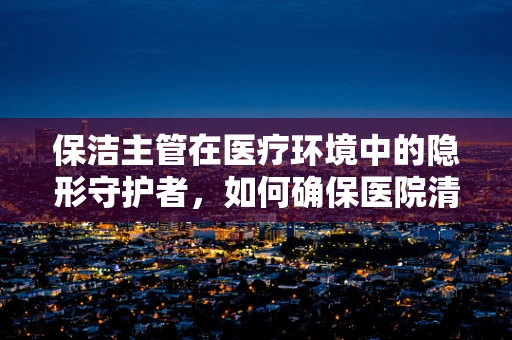 保洁主管在医疗环境中的隐形守护者，如何确保医院清洁与安全？