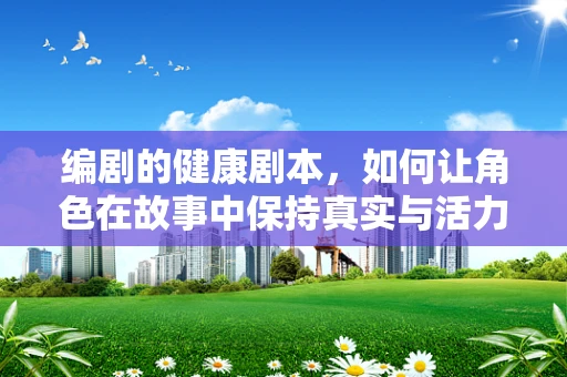 编剧的健康剧本，如何让角色在故事中保持真实与活力？
