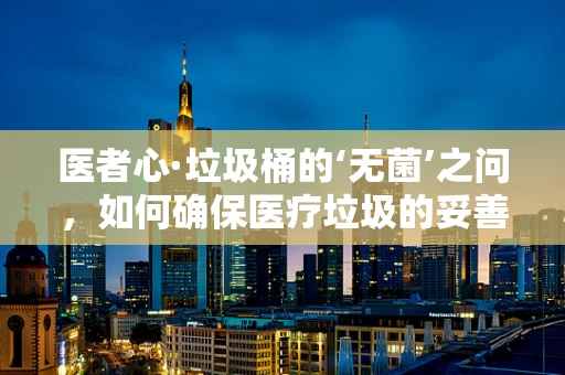 医者心·垃圾桶的‘无菌’之问，如何确保医疗垃圾的妥善处理？