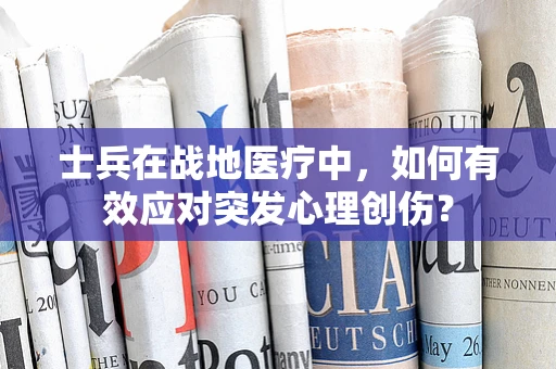 士兵在战地医疗中，如何有效应对突发心理创伤？