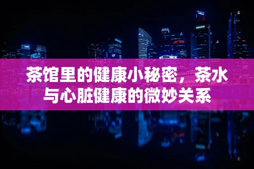 茶馆里的健康小秘密，茶水与心脏健康的微妙关系