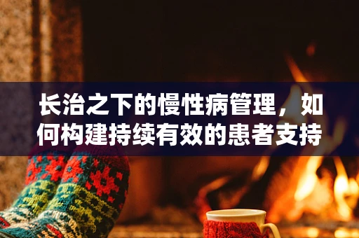 长治之下的慢性病管理，如何构建持续有效的患者支持系统？