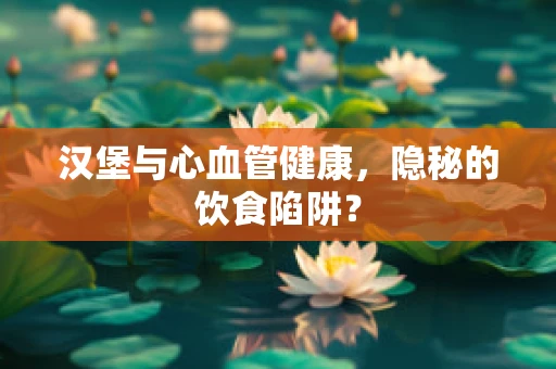 汉堡与心血管健康，隐秘的饮食陷阱？