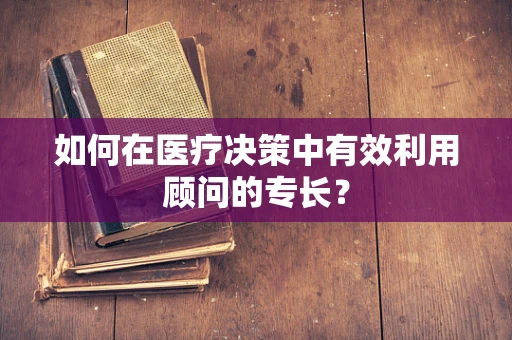 如何在医疗决策中有效利用顾问的专长？
