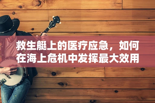 救生艇上的医疗应急，如何在海上危机中发挥最大效用？