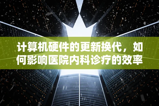 计算机硬件的更新换代，如何影响医院内科诊疗的效率与安全？