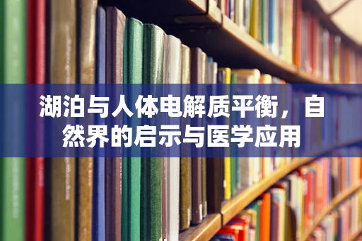 湖泊与人体电解质平衡，自然界的启示与医学应用