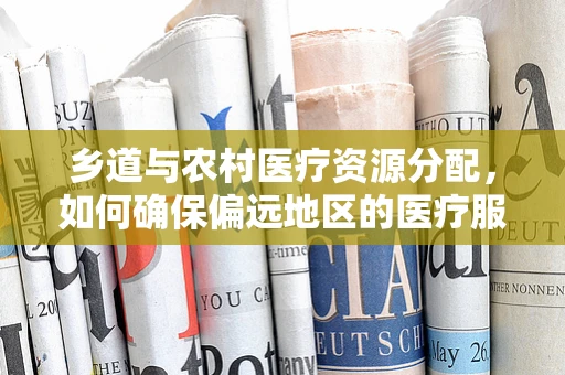 乡道与农村医疗资源分配，如何确保偏远地区的医疗服务畅通无阻？