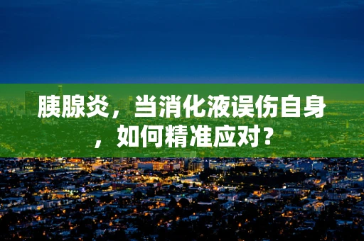 胰腺炎，当消化液误伤自身，如何精准应对？