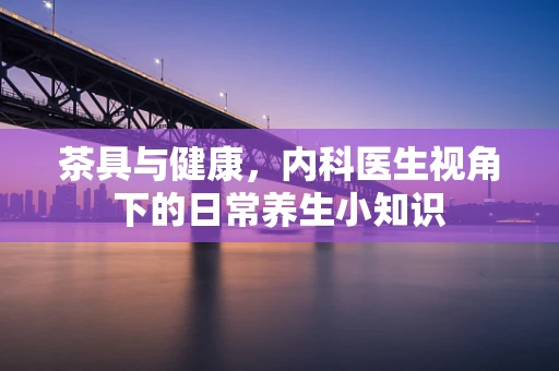 茶具与健康，内科医生视角下的日常养生小知识