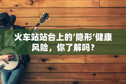 火车站站台上的‘隐形’健康风险，你了解吗？