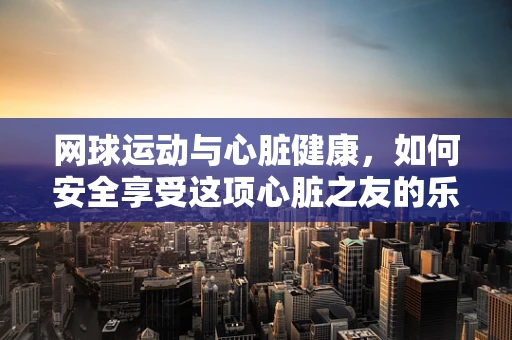 网球运动与心脏健康，如何安全享受这项心脏之友的乐趣？