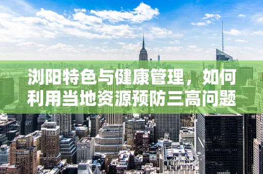 浏阳特色与健康管理，如何利用当地资源预防三高问题？