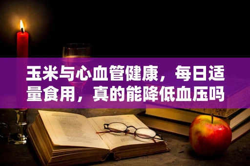 玉米与心血管健康，每日适量食用，真的能降低血压吗？