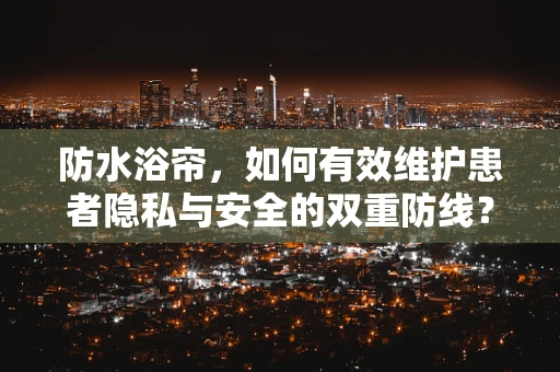 防水浴帘，如何有效维护患者隐私与安全的双重防线？