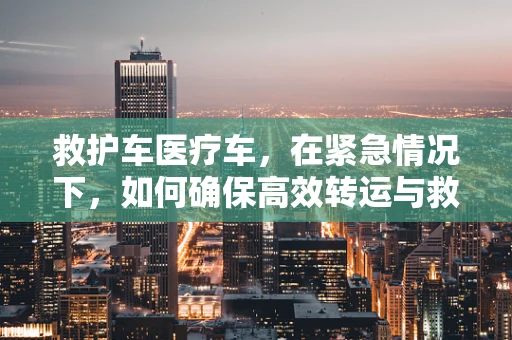 救护车医疗车，在紧急情况下，如何确保高效转运与救治？