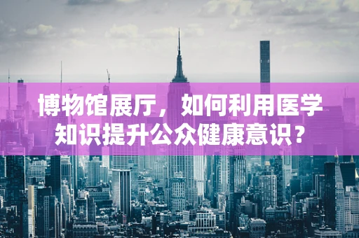 博物馆展厅，如何利用医学知识提升公众健康意识？