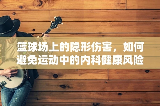 篮球场上的隐形伤害，如何避免运动中的内科健康风险？
