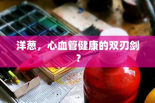 洋葱，心血管健康的双刃剑？