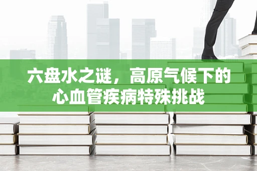 六盘水之谜，高原气候下的心血管疾病特殊挑战