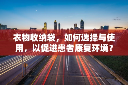 衣物收纳袋，如何选择与使用，以促进患者康复环境？