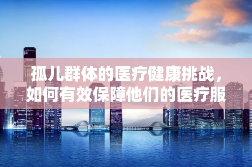 孤儿群体的医疗健康挑战，如何有效保障他们的医疗服务？