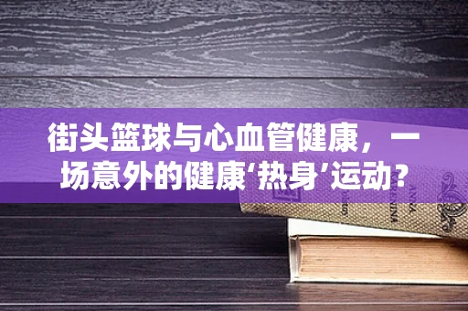 街头篮球与心血管健康，一场意外的健康‘热身’运动？
