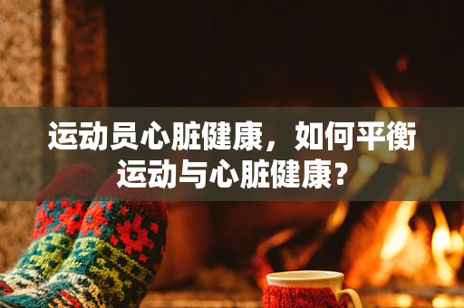 运动员心脏健康，如何平衡运动与心脏健康？