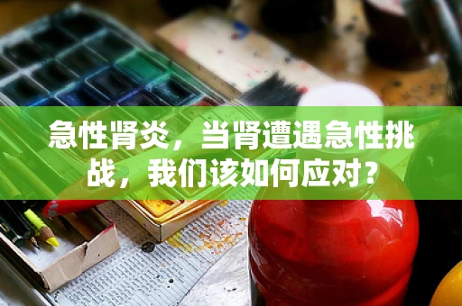 急性肾炎，当肾遭遇急性挑战，我们该如何应对？