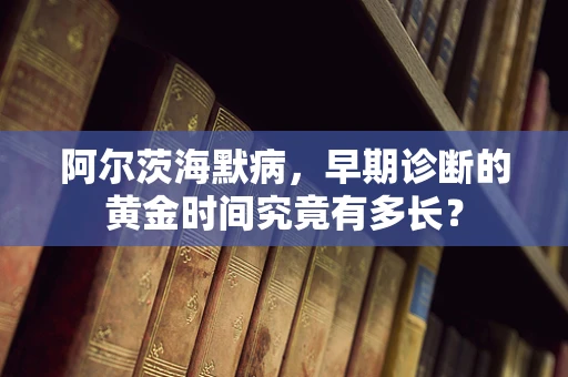 阿尔茨海默病，早期诊断的黄金时间究竟有多长？