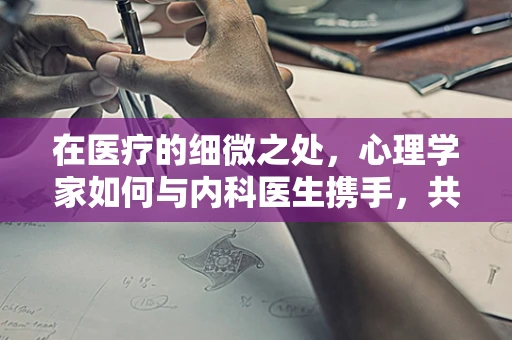 在医疗的细微之处，心理学家如何与内科医生携手，共绘患者康复的蓝图？