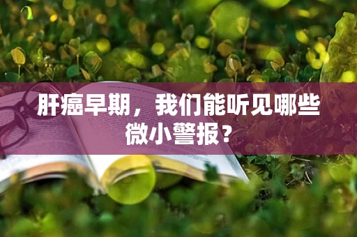 肝癌早期，我们能听见哪些微小警报？