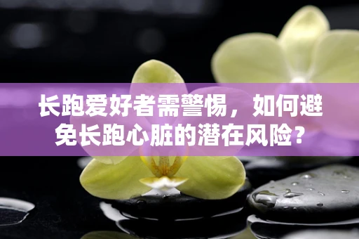 长跑爱好者需警惕，如何避免长跑心脏的潜在风险？