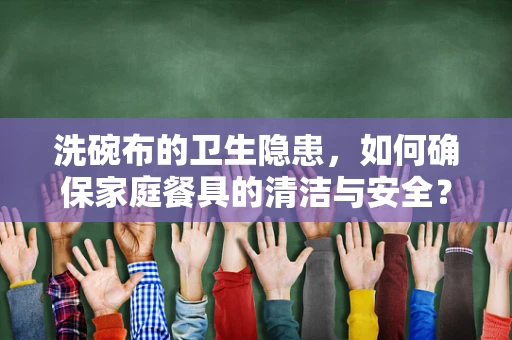 洗碗布的卫生隐患，如何确保家庭餐具的清洁与安全？