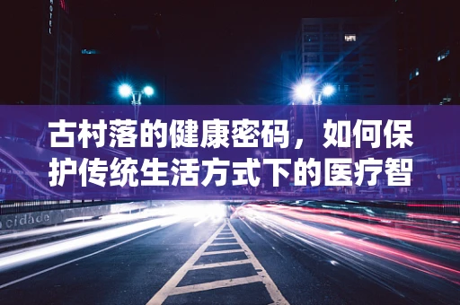 古村落的健康密码，如何保护传统生活方式下的医疗智慧？