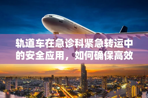 轨道车在急诊科紧急转运中的安全应用，如何确保高效与安全并存？