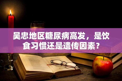 吴忠地区糖尿病高发，是饮食习惯还是遗传因素？