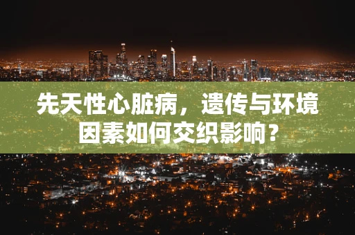 先天性心脏病，遗传与环境因素如何交织影响？
