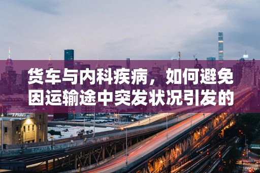 货车与内科疾病，如何避免因运输途中突发状况引发的健康危机？