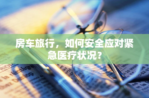 房车旅行，如何安全应对紧急医疗状况？
