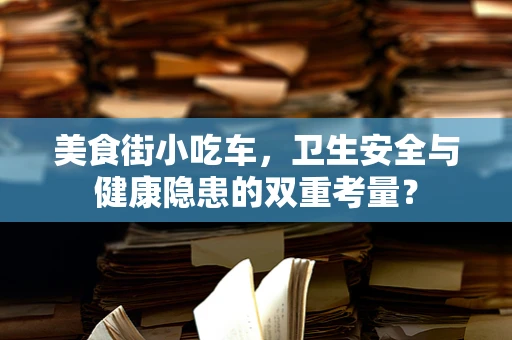 美食街小吃车，卫生安全与健康隐患的双重考量？
