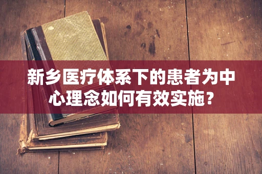 新乡医疗体系下的患者为中心理念如何有效实施？